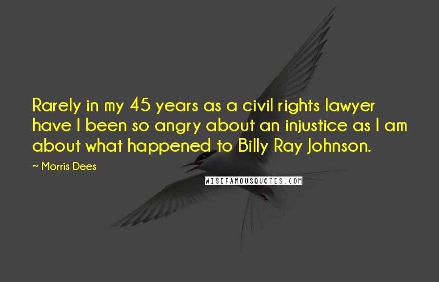 Morris Dees Quotes: Rarely in my 45 years as a civil rights lawyer have I been so angry about an injustice as I am about what happened to Billy Ray Johnson.