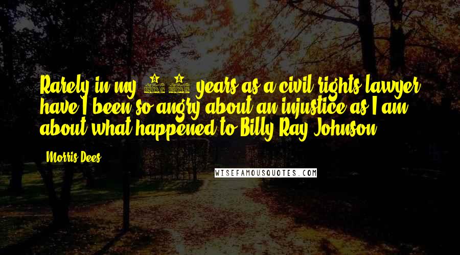 Morris Dees Quotes: Rarely in my 45 years as a civil rights lawyer have I been so angry about an injustice as I am about what happened to Billy Ray Johnson.