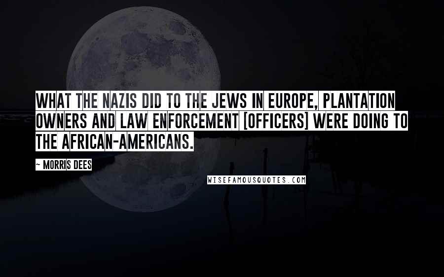 Morris Dees Quotes: What the Nazis did to the Jews in Europe, plantation owners and law enforcement [officers] were doing to the African-Americans.