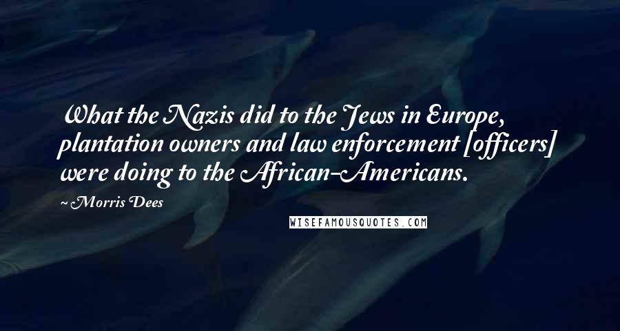 Morris Dees Quotes: What the Nazis did to the Jews in Europe, plantation owners and law enforcement [officers] were doing to the African-Americans.