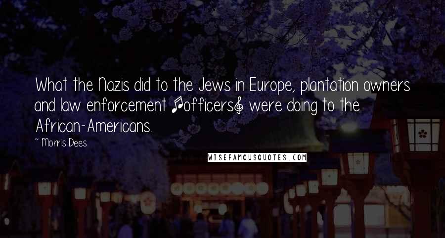 Morris Dees Quotes: What the Nazis did to the Jews in Europe, plantation owners and law enforcement [officers] were doing to the African-Americans.