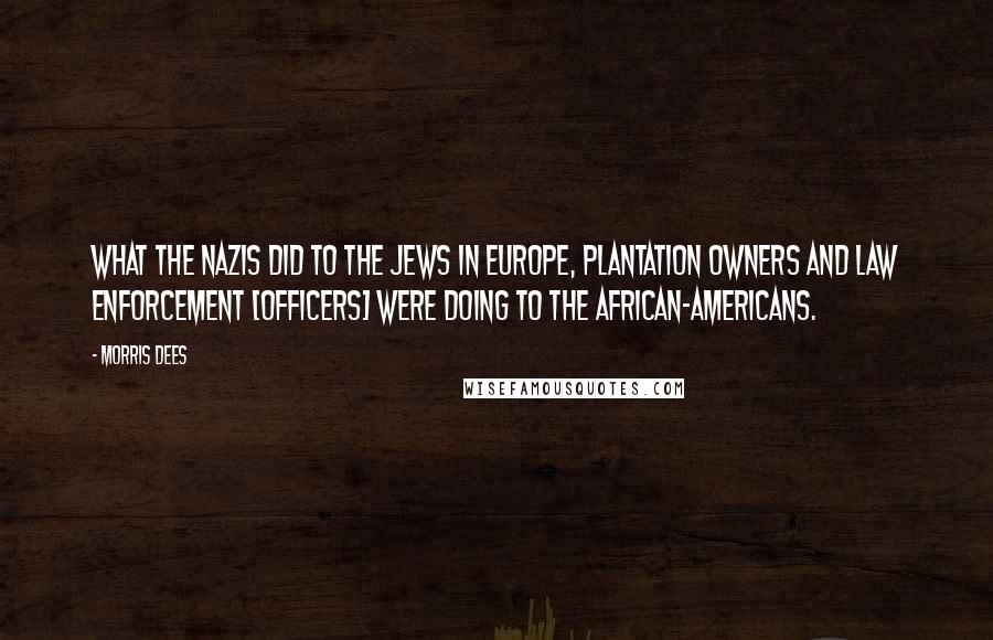 Morris Dees Quotes: What the Nazis did to the Jews in Europe, plantation owners and law enforcement [officers] were doing to the African-Americans.