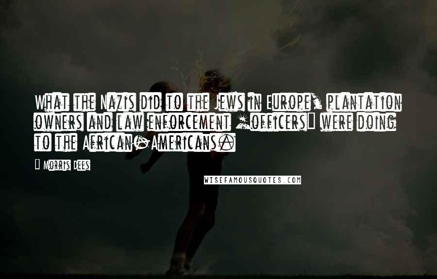 Morris Dees Quotes: What the Nazis did to the Jews in Europe, plantation owners and law enforcement [officers] were doing to the African-Americans.