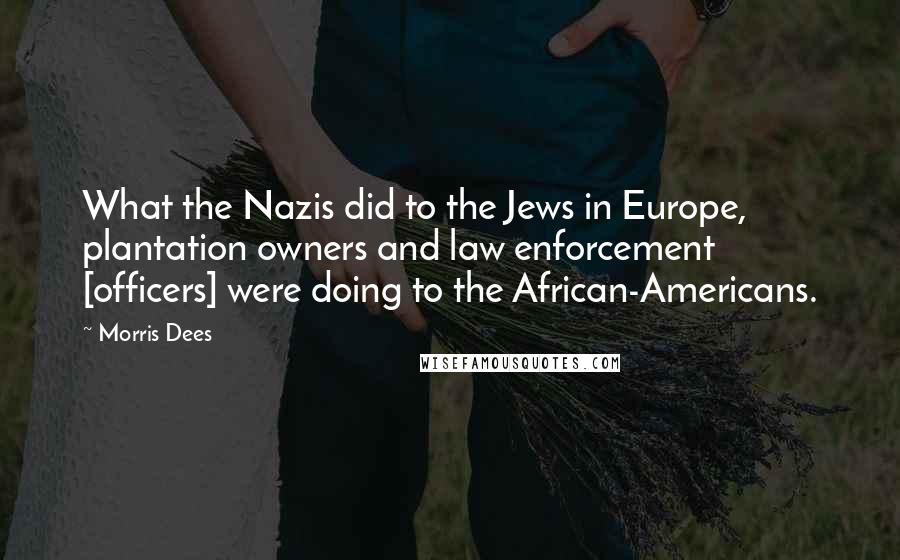 Morris Dees Quotes: What the Nazis did to the Jews in Europe, plantation owners and law enforcement [officers] were doing to the African-Americans.