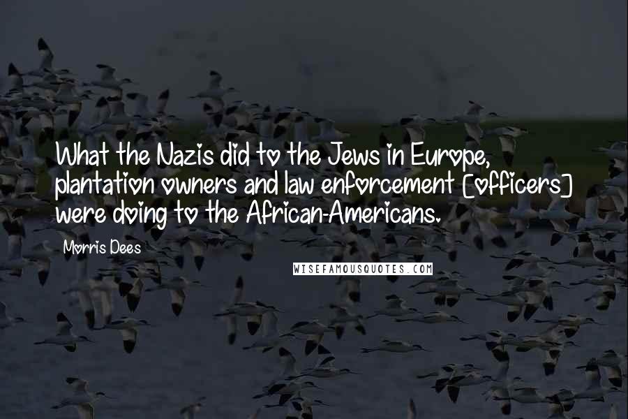 Morris Dees Quotes: What the Nazis did to the Jews in Europe, plantation owners and law enforcement [officers] were doing to the African-Americans.