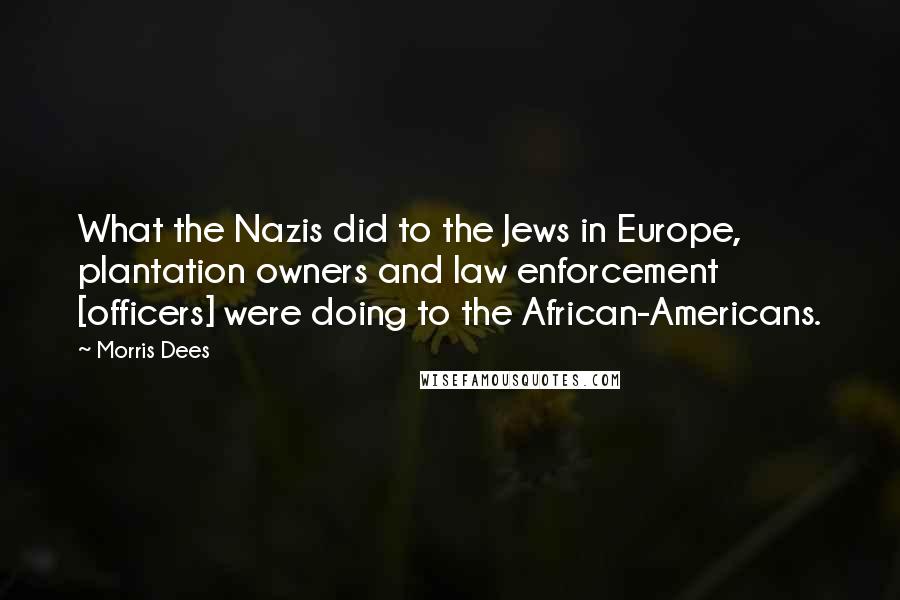 Morris Dees Quotes: What the Nazis did to the Jews in Europe, plantation owners and law enforcement [officers] were doing to the African-Americans.