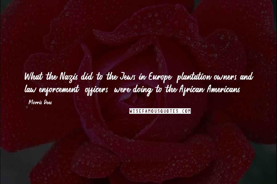 Morris Dees Quotes: What the Nazis did to the Jews in Europe, plantation owners and law enforcement [officers] were doing to the African-Americans.