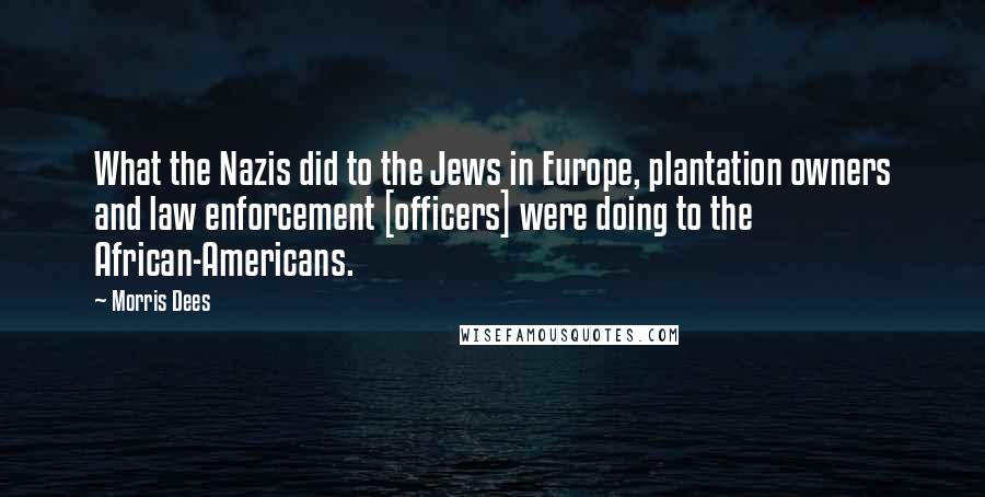 Morris Dees Quotes: What the Nazis did to the Jews in Europe, plantation owners and law enforcement [officers] were doing to the African-Americans.