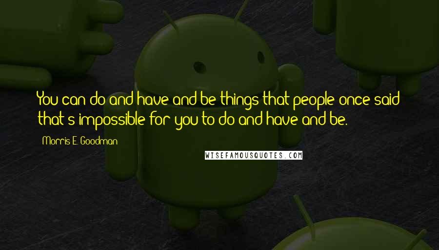 Morris E. Goodman Quotes: You can do and have and be things that people once said that's impossible for you to do and have and be.