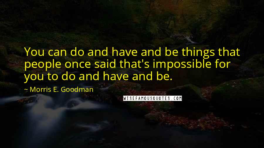 Morris E. Goodman Quotes: You can do and have and be things that people once said that's impossible for you to do and have and be.