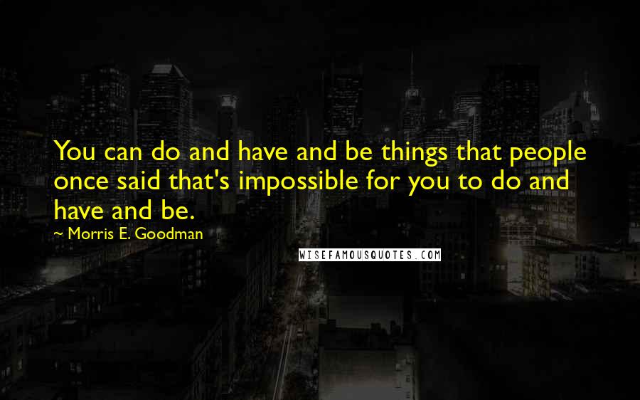 Morris E. Goodman Quotes: You can do and have and be things that people once said that's impossible for you to do and have and be.