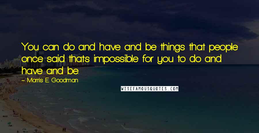 Morris E. Goodman Quotes: You can do and have and be things that people once said that's impossible for you to do and have and be.