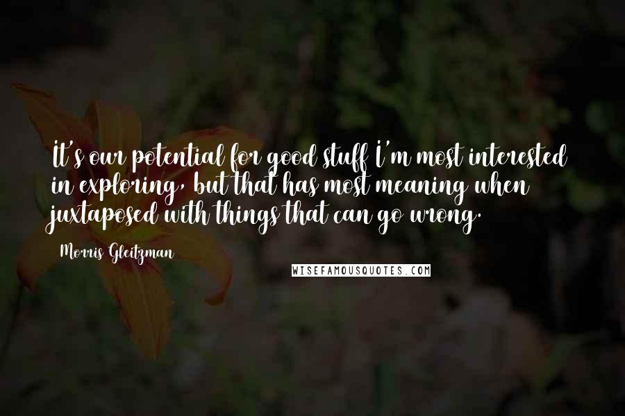 Morris Gleitzman Quotes: It's our potential for good stuff I'm most interested in exploring, but that has most meaning when juxtaposed with things that can go wrong.