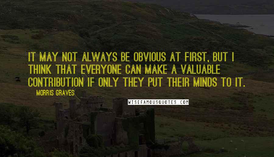 Morris Graves Quotes: It may not always be obvious at first, but I think that everyone can make a valuable contribution if only they put their minds to it.