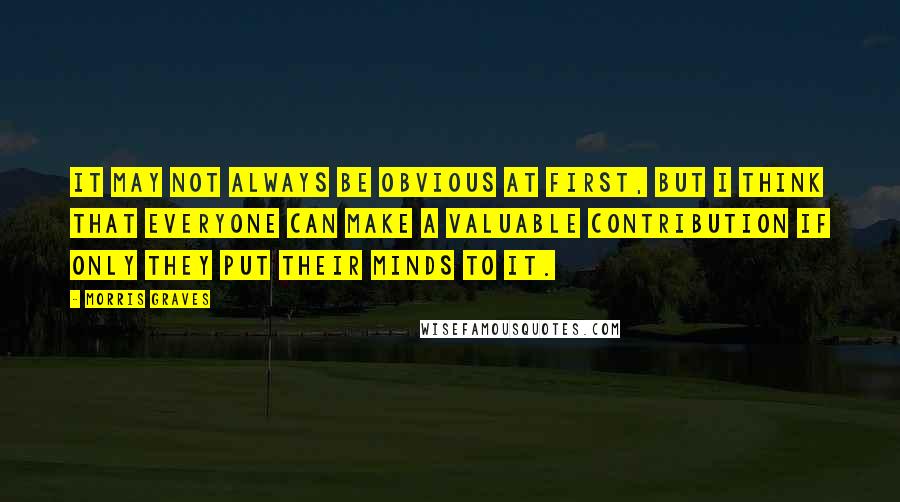 Morris Graves Quotes: It may not always be obvious at first, but I think that everyone can make a valuable contribution if only they put their minds to it.