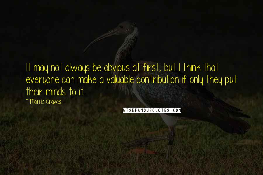 Morris Graves Quotes: It may not always be obvious at first, but I think that everyone can make a valuable contribution if only they put their minds to it.