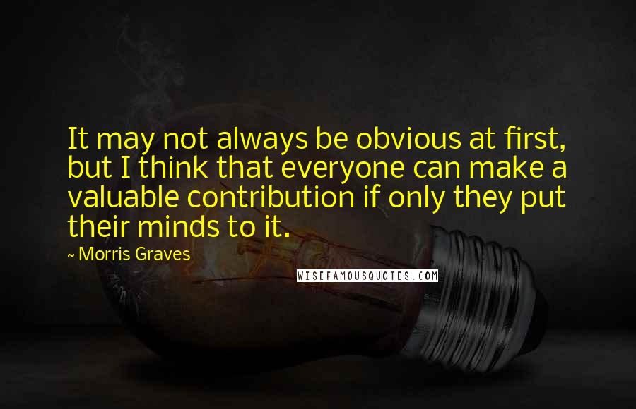 Morris Graves Quotes: It may not always be obvious at first, but I think that everyone can make a valuable contribution if only they put their minds to it.