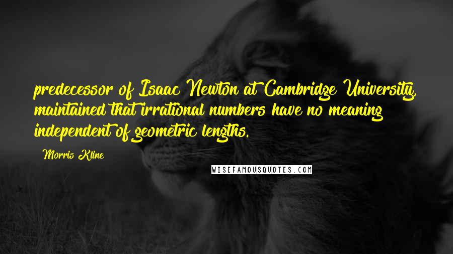 Morris Kline Quotes: predecessor of Isaac Newton at Cambridge University, maintained that irrational numbers have no meaning independent of geometric lengths.