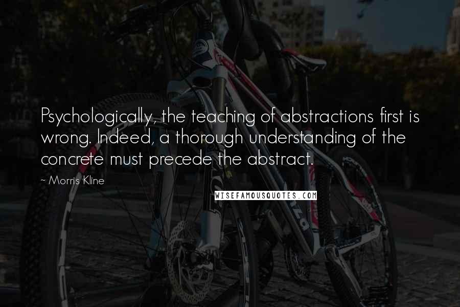 Morris Kline Quotes: Psychologically, the teaching of abstractions first is wrong. Indeed, a thorough understanding of the concrete must precede the abstract.