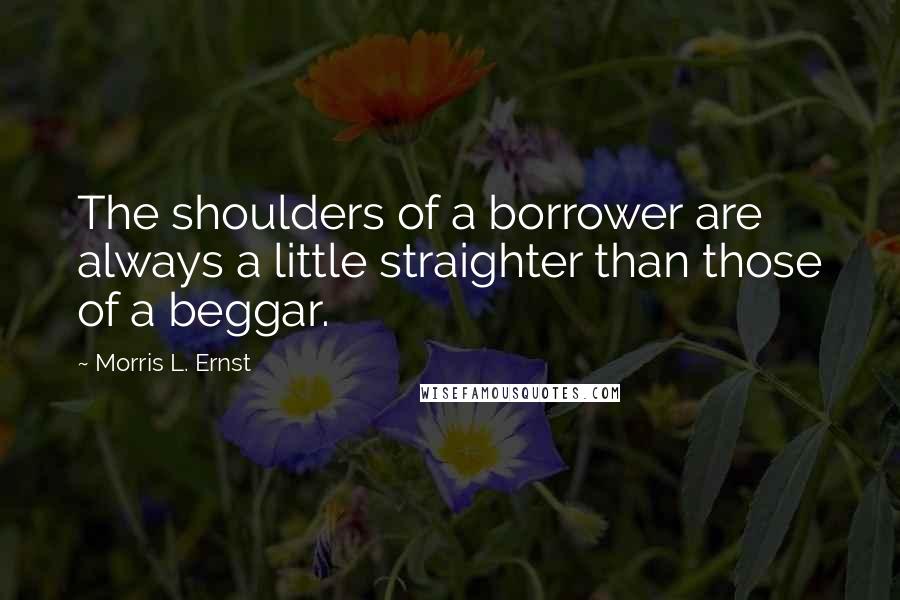 Morris L. Ernst Quotes: The shoulders of a borrower are always a little straighter than those of a beggar.