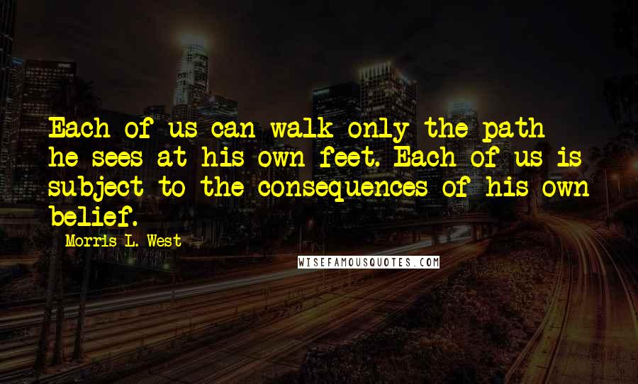 Morris L. West Quotes: Each of us can walk only the path he sees at his own feet. Each of us is subject to the consequences of his own belief.