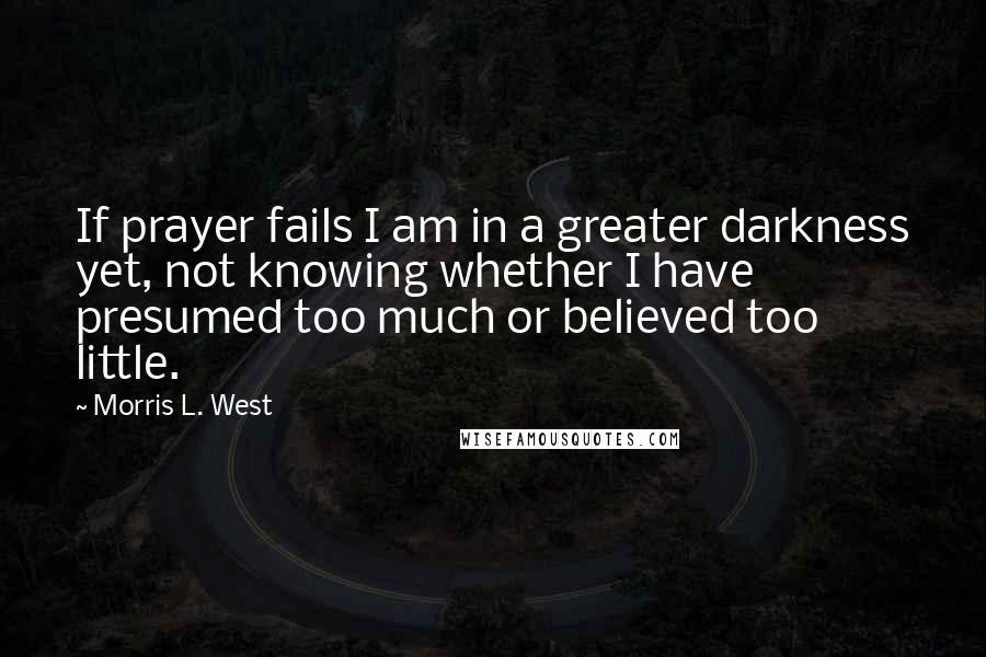 Morris L. West Quotes: If prayer fails I am in a greater darkness yet, not knowing whether I have presumed too much or believed too little.