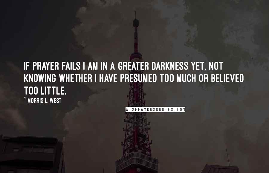 Morris L. West Quotes: If prayer fails I am in a greater darkness yet, not knowing whether I have presumed too much or believed too little.