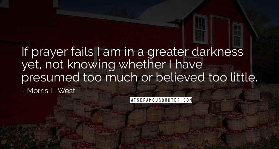 Morris L. West Quotes: If prayer fails I am in a greater darkness yet, not knowing whether I have presumed too much or believed too little.