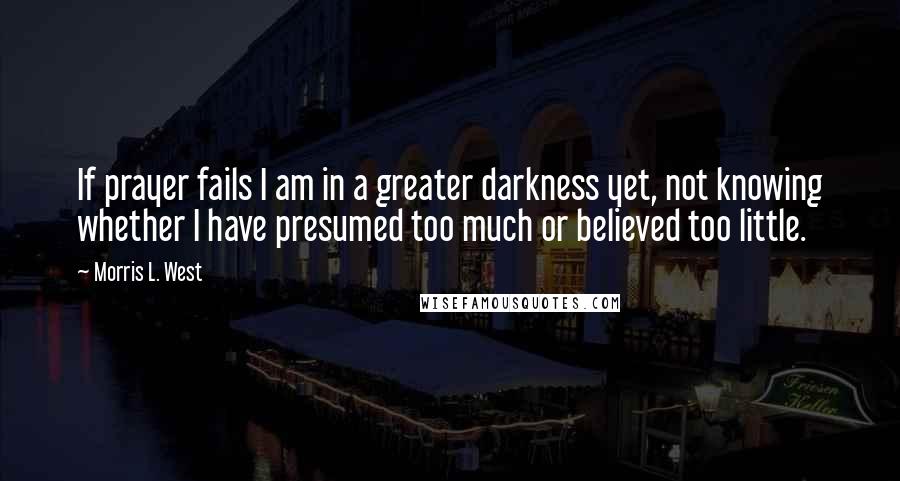 Morris L. West Quotes: If prayer fails I am in a greater darkness yet, not knowing whether I have presumed too much or believed too little.