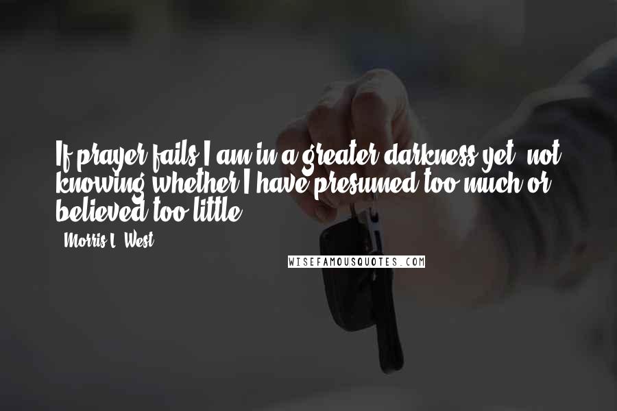 Morris L. West Quotes: If prayer fails I am in a greater darkness yet, not knowing whether I have presumed too much or believed too little.