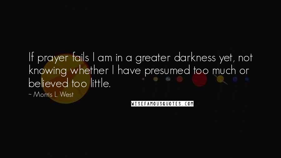 Morris L. West Quotes: If prayer fails I am in a greater darkness yet, not knowing whether I have presumed too much or believed too little.