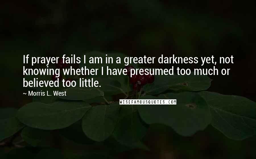 Morris L. West Quotes: If prayer fails I am in a greater darkness yet, not knowing whether I have presumed too much or believed too little.