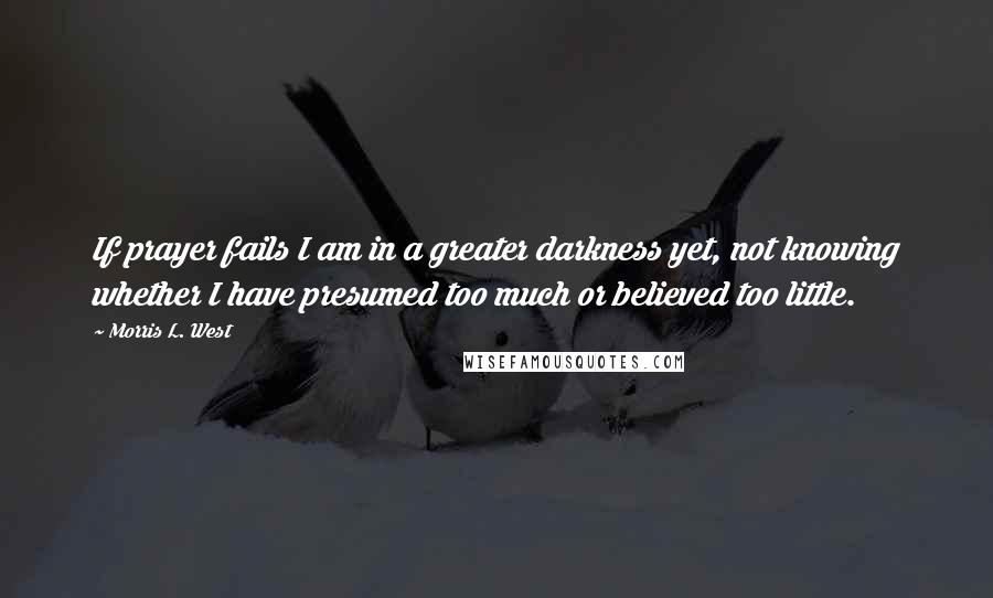 Morris L. West Quotes: If prayer fails I am in a greater darkness yet, not knowing whether I have presumed too much or believed too little.