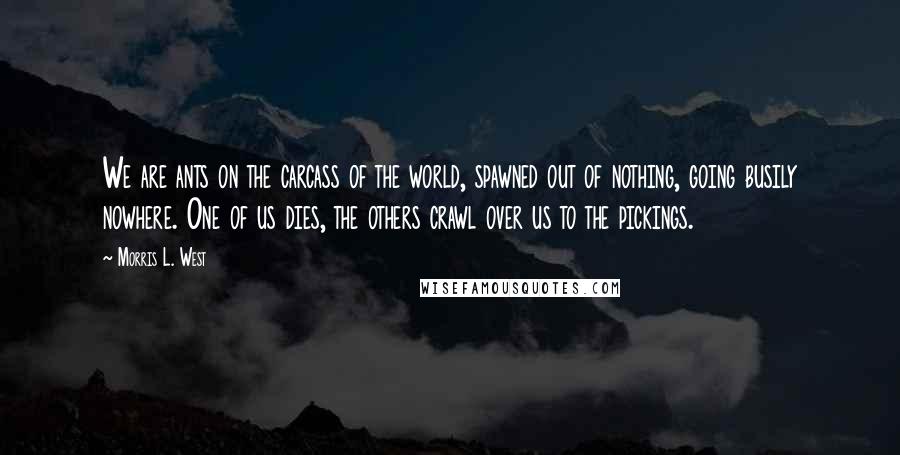 Morris L. West Quotes: We are ants on the carcass of the world, spawned out of nothing, going busily nowhere. One of us dies, the others crawl over us to the pickings.