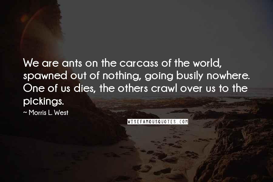 Morris L. West Quotes: We are ants on the carcass of the world, spawned out of nothing, going busily nowhere. One of us dies, the others crawl over us to the pickings.