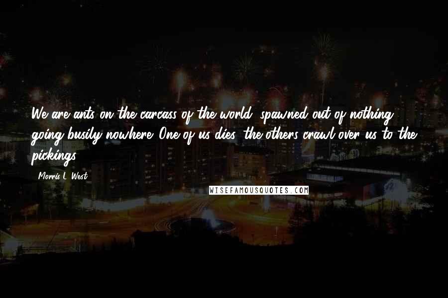 Morris L. West Quotes: We are ants on the carcass of the world, spawned out of nothing, going busily nowhere. One of us dies, the others crawl over us to the pickings.