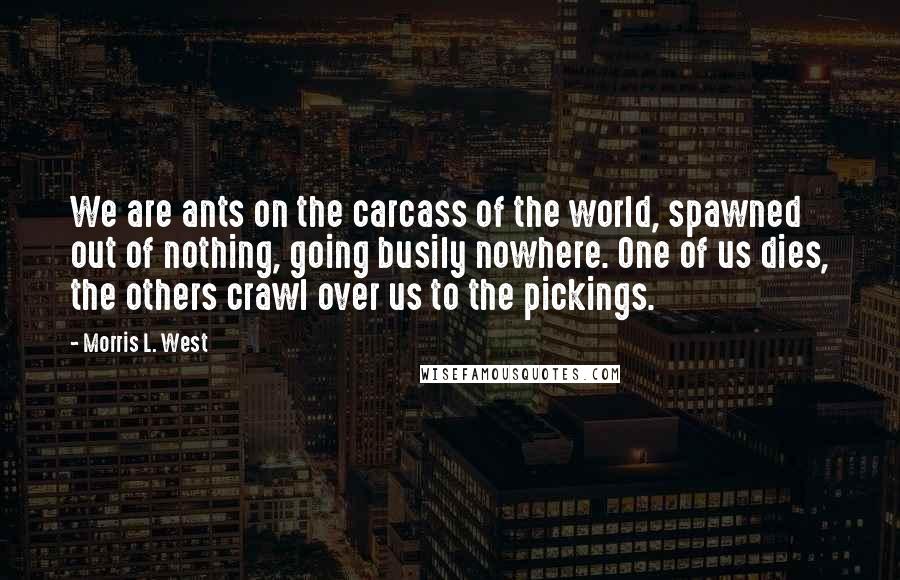 Morris L. West Quotes: We are ants on the carcass of the world, spawned out of nothing, going busily nowhere. One of us dies, the others crawl over us to the pickings.