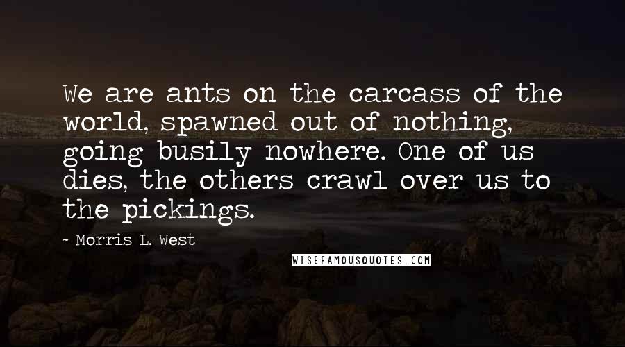 Morris L. West Quotes: We are ants on the carcass of the world, spawned out of nothing, going busily nowhere. One of us dies, the others crawl over us to the pickings.