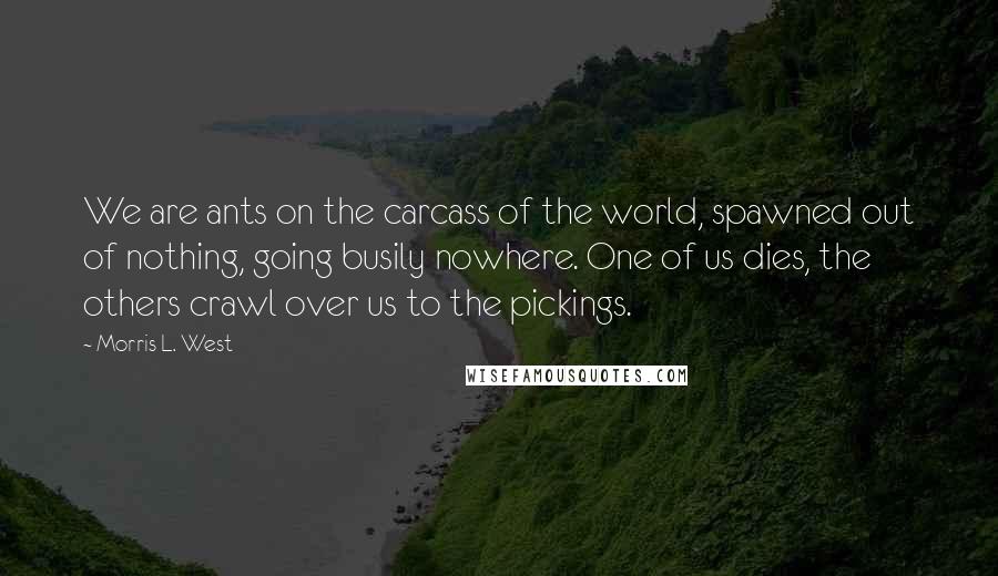 Morris L. West Quotes: We are ants on the carcass of the world, spawned out of nothing, going busily nowhere. One of us dies, the others crawl over us to the pickings.