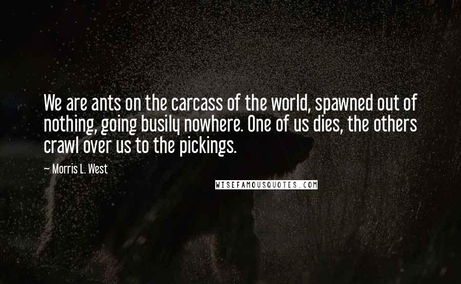 Morris L. West Quotes: We are ants on the carcass of the world, spawned out of nothing, going busily nowhere. One of us dies, the others crawl over us to the pickings.