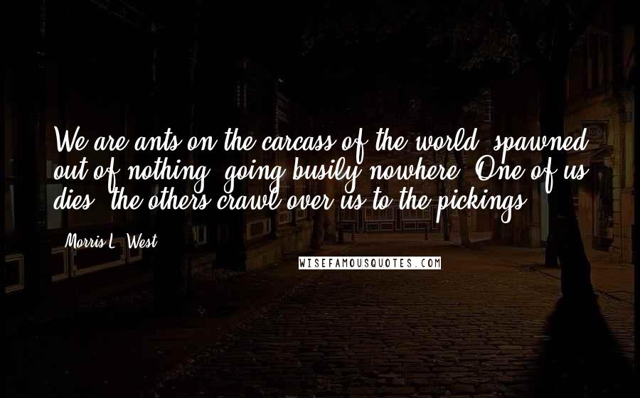 Morris L. West Quotes: We are ants on the carcass of the world, spawned out of nothing, going busily nowhere. One of us dies, the others crawl over us to the pickings.