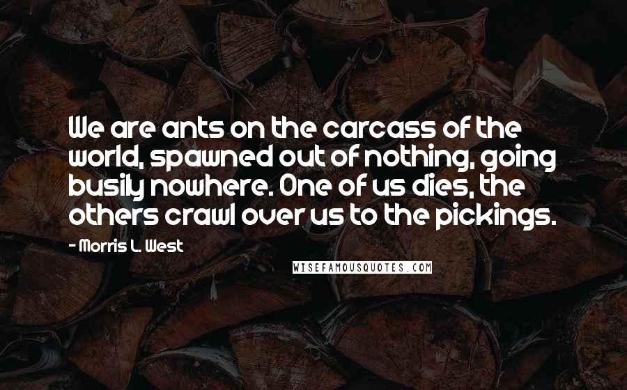 Morris L. West Quotes: We are ants on the carcass of the world, spawned out of nothing, going busily nowhere. One of us dies, the others crawl over us to the pickings.