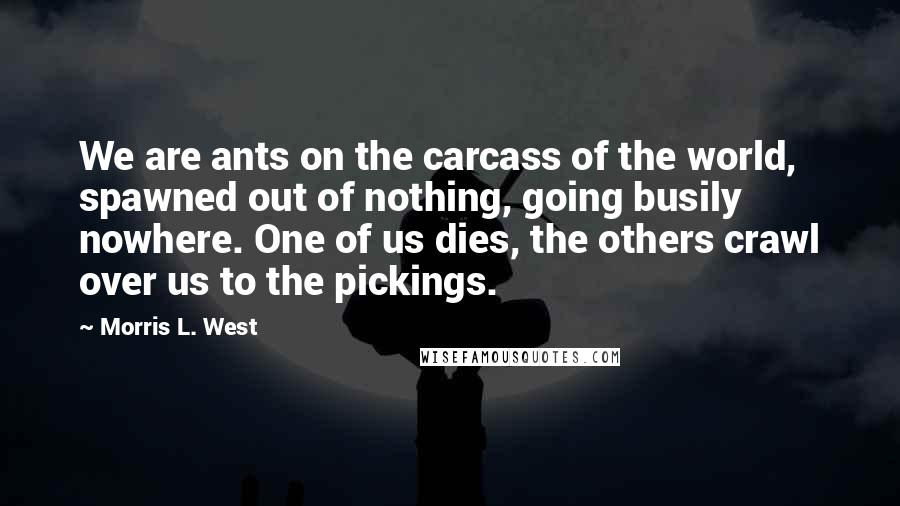 Morris L. West Quotes: We are ants on the carcass of the world, spawned out of nothing, going busily nowhere. One of us dies, the others crawl over us to the pickings.