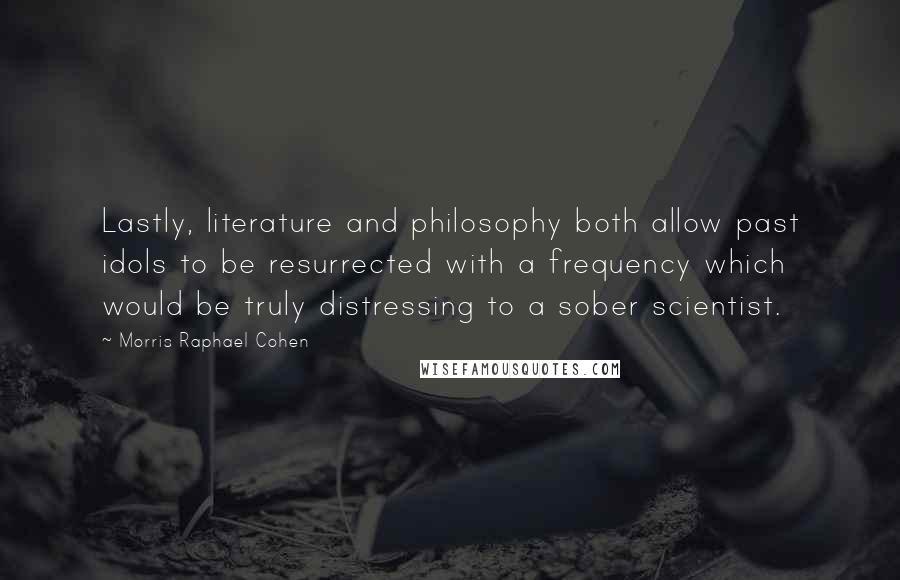 Morris Raphael Cohen Quotes: Lastly, literature and philosophy both allow past idols to be resurrected with a frequency which would be truly distressing to a sober scientist.