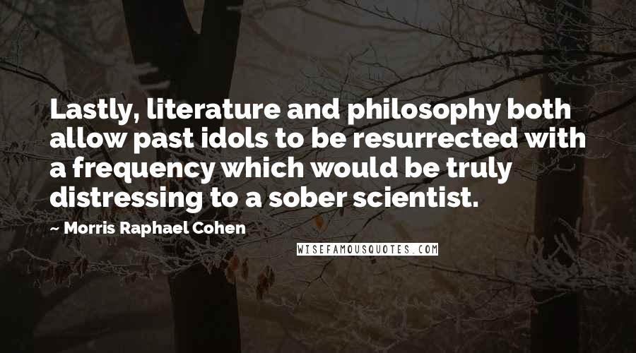 Morris Raphael Cohen Quotes: Lastly, literature and philosophy both allow past idols to be resurrected with a frequency which would be truly distressing to a sober scientist.