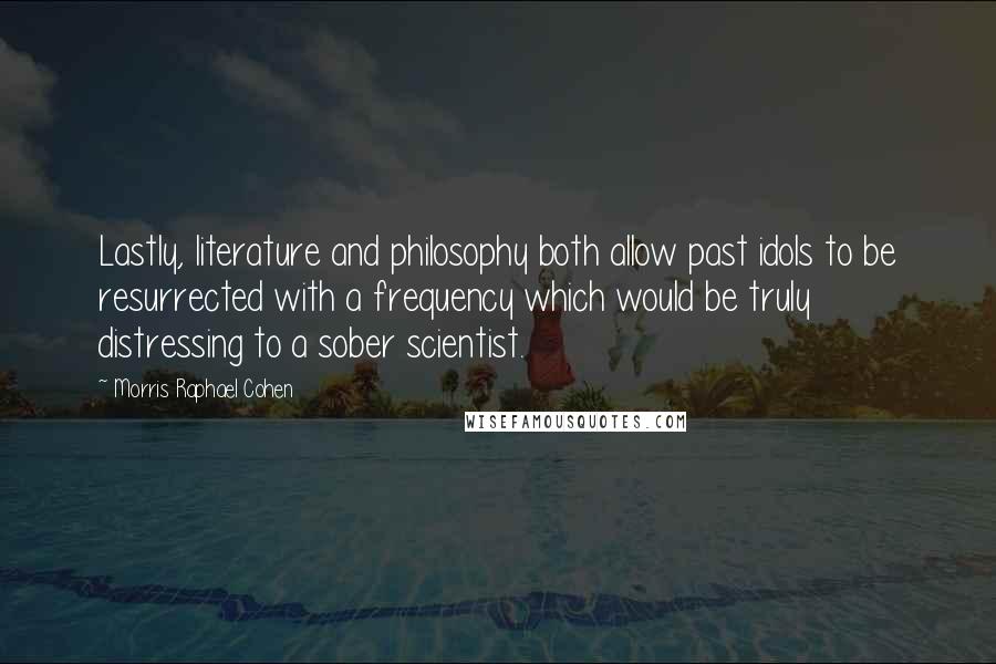 Morris Raphael Cohen Quotes: Lastly, literature and philosophy both allow past idols to be resurrected with a frequency which would be truly distressing to a sober scientist.