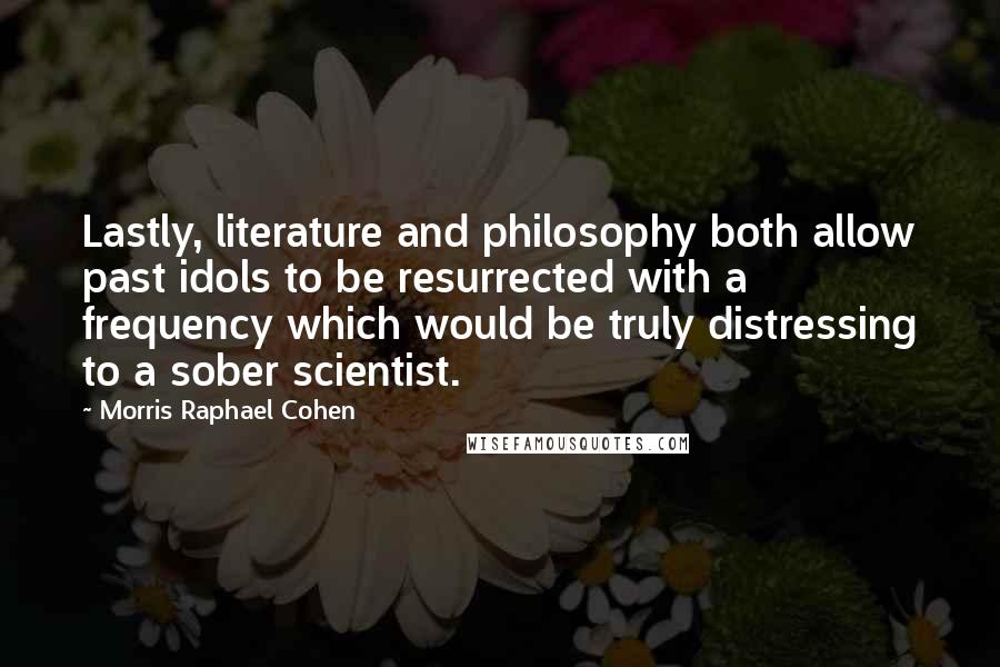 Morris Raphael Cohen Quotes: Lastly, literature and philosophy both allow past idols to be resurrected with a frequency which would be truly distressing to a sober scientist.