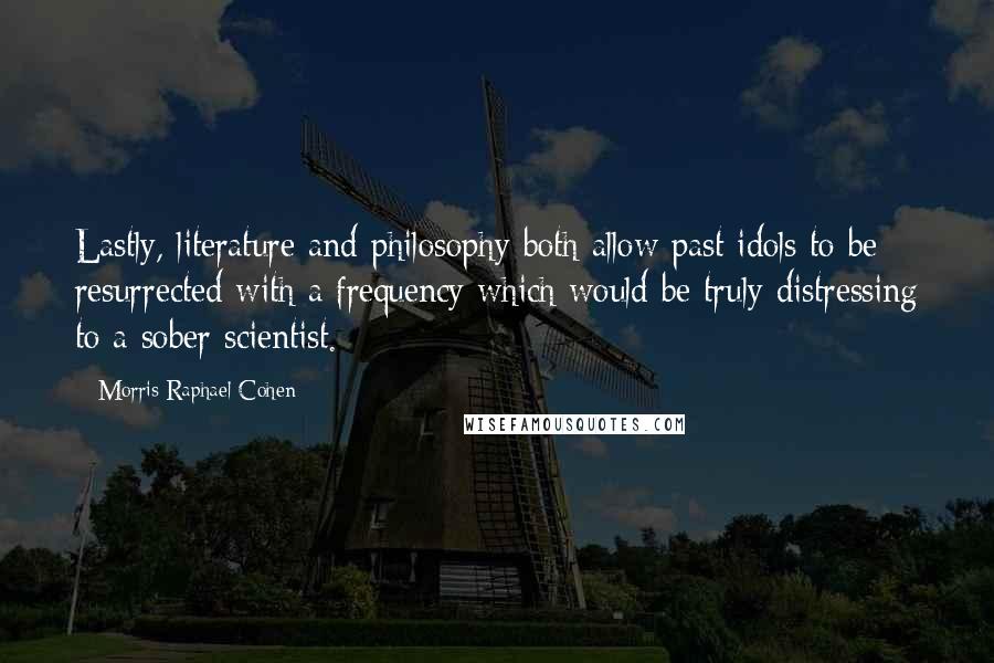 Morris Raphael Cohen Quotes: Lastly, literature and philosophy both allow past idols to be resurrected with a frequency which would be truly distressing to a sober scientist.