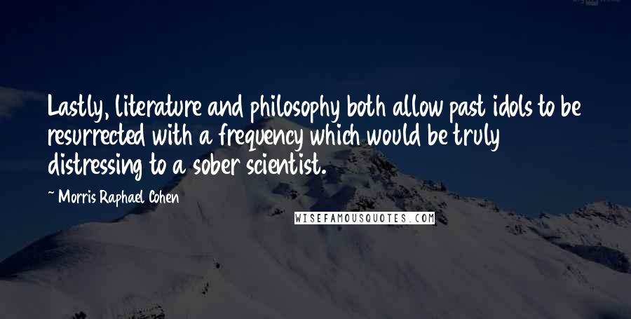 Morris Raphael Cohen Quotes: Lastly, literature and philosophy both allow past idols to be resurrected with a frequency which would be truly distressing to a sober scientist.