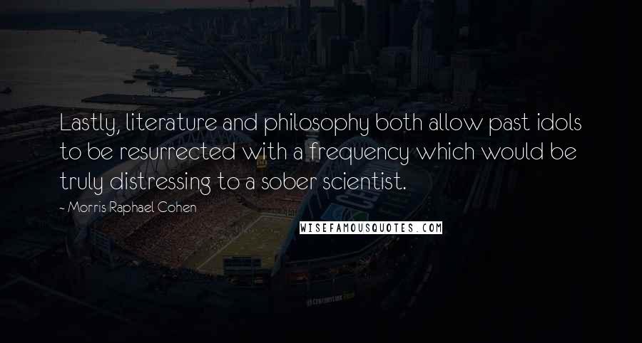 Morris Raphael Cohen Quotes: Lastly, literature and philosophy both allow past idols to be resurrected with a frequency which would be truly distressing to a sober scientist.